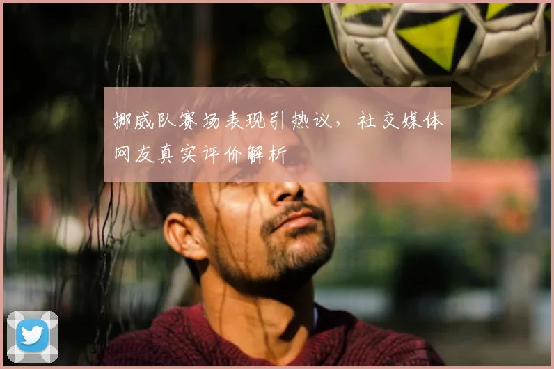 挪威队赛场表现引热议,社交媒体网友真实评价解析
