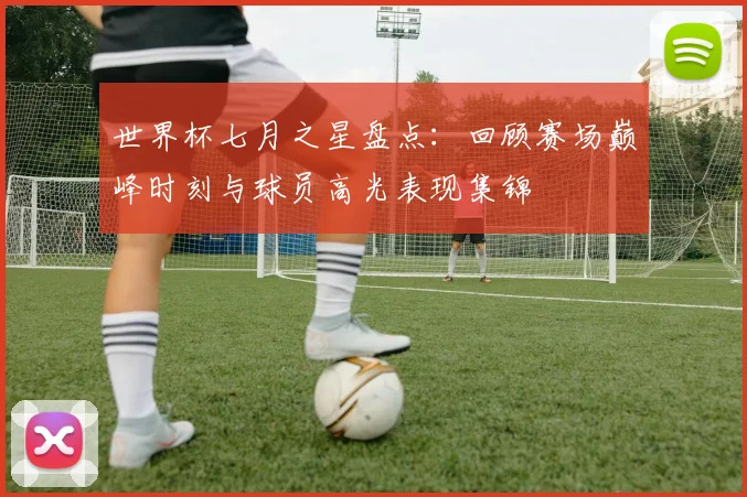 世界杯七月之星盘点:回顾赛场巅峰时刻与球员高光表现集锦