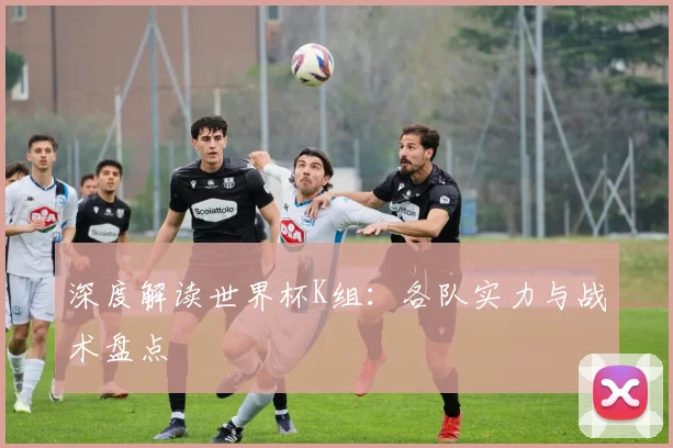深度解读世界杯K组：各队实力与战术盘点