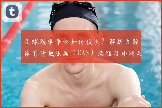 足球冠军争议如何裁决?解析国际体育仲裁法庭(CAS)流程与非洲足联最新表态