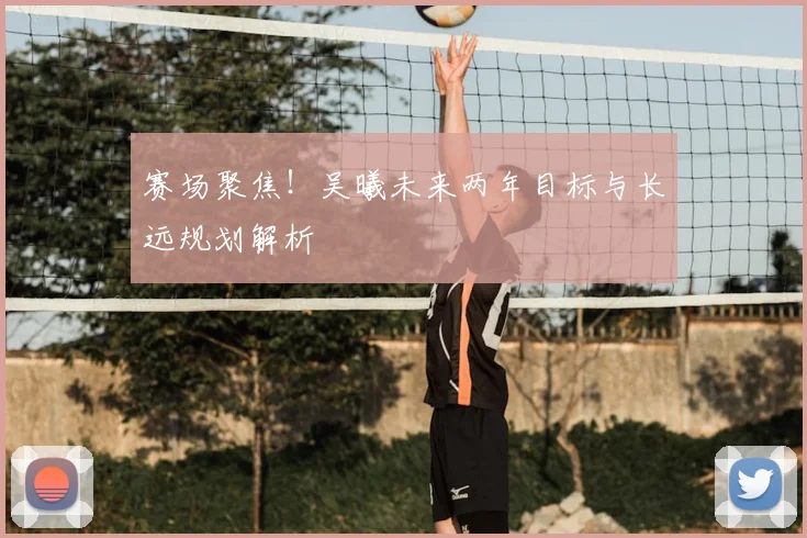 赛场聚焦！吴曦未来两年目标与长远规划解析