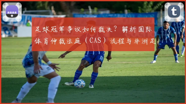 足球冠军争议如何裁决？解析国际体育仲裁法庭（CAS）流程与非洲足联最新表态