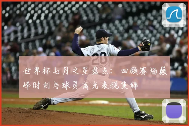 世界杯七月之星盘点：回顾赛场巅峰时刻与球员高光表现集锦