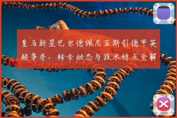 皇马新星巴尔德佩尼亚斯引德甲英超争夺，转会动态与技术特点全解析