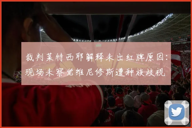 裁判莱特西耶解释未出红牌原因：现场未察觉维尼修斯遭种族歧视