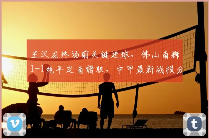 王汉龙终场前关键进球，佛山南狮1-1绝平定南赣联，中甲最新战报分析