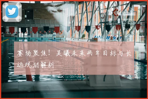 赛场聚焦!吴曦未来两年目标与长远规划解析
