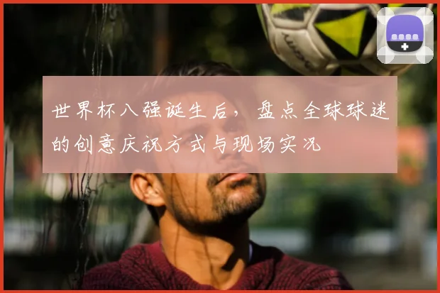 世界杯八强诞生后，盘点全球球迷的创意庆祝方式与现场实况