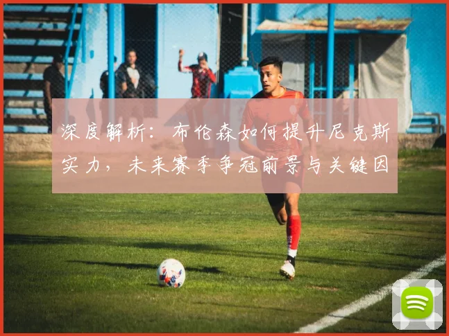 深度解析：布伦森如何提升尼克斯实力，未来赛季争冠前景与关键因素探讨